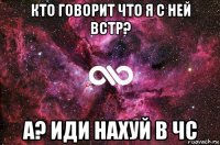 кто говорит что я с ней встр? а? иди нахуй в чс