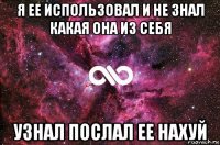 я ее использовал и не знал какая она из себя узнал послал ее нахуй