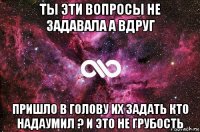 ты эти вопросы не задавала а вдруг пришло в голову их задать кто надаумил ? и это не грубость