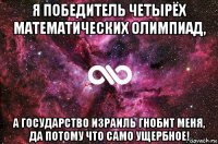 я победитель четырёх математических олимпиад, а государство израиль гнобит меня, да потому что само ущербное!