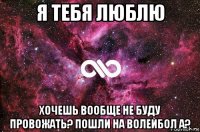 я тебя люблю хочешь вообще не буду провожать? пошли на волейбол а?