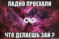 ладно проехали что делаешь зай ?