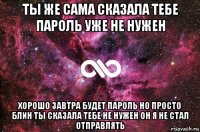 ты же сама сказала тебе пароль уже не нужен хорошо завтра будет пароль но просто блин ты сказала тебе не нужен он я не стал отправлять