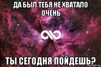 да был тебя не хватало очень ты сегодня пойдешь?