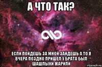 а что так? если пойдешь за мной зайдешь а то я вчера поздно пришел у брата был шашлыки жарили