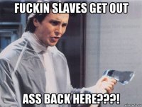 fuckin slaves get out ass back here???!