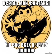 все вы мои фонтаны и я вас всех к чёрту пошлю