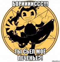 борииииссс!!! ты сьел моё печенье?!