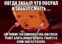 когда забыл что посрал и забыл смыть .... хм чемже так шмонит сука, аж глаза режет блять,пойду искать туалету к хуям унитаз разела