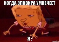 когда эливира умнечеет я :