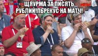 щяурма за писять рублий!пьрекус на матч! 