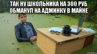 так ну школьника на 300 руб обманул на админку в майне 