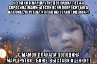 сегодня в маршрутке девчушка лет 4-х спросила маму: «а если всем попросит бога, павлова, сергеева и клак выставят оценки?» с мамой плакала половина маршрутки... боже, выстави оценки!!!