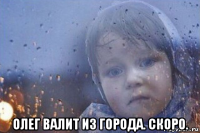  олег валит из города. скоро.