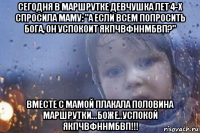 сегодня в маршрутке девчушка лет 4-х спросила маму: "а если всем попросить бога, он успокоит якпчвфннмбвп?" вместе с мамой плакала половина маршрутки...боже..успокой якпчвфннмбвп!!!