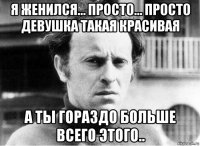 я женился… просто… просто девушка такая красивая а ты гораздо больше всего этого..