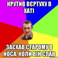 крутив вєртуху в хаті заєхав старому в носа, коли він спав