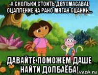 -а скольки стоить двухмасавае сцапление на рано мяган сцаник... давайте поможем даше найти долбаёба!