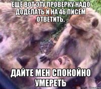 ещё вот эту проверку надо доделать и на 46 писем ответить. дайте мен спокойно умереть