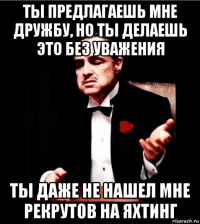 ты предлагаешь мне дружбу, но ты делаешь это без уважения ты даже не нашел мне рекрутов на яхтинг