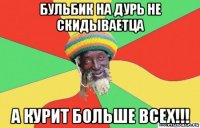 бульбик на дурь не скидываетца а курит больше всех!!!
