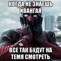 когда не знаешь ивангая все так будут на темя смотреть