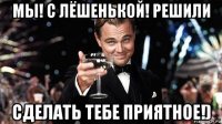 мы! с лёшенькой! решили сделать тебе приятное!)