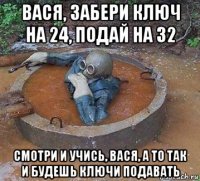 вася, забери ключ на 24, подай на 32 смотри и учись, вася, а то так и будешь ключи подавать