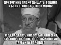 доктор мне плохо дышать, тошнит и болит голова. что со мной? это у вас голуьчик острая аллергия на запорожье. лягте под выхлопную трубу и все пройдет