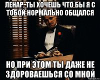 ленар, ты хочешь что бы я с тобой нормально общался но при этом ты даже не здороваешься со мной