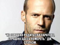  "не страшно родиться в саратове, страшно здесь помереть." дж. стэтхэм.