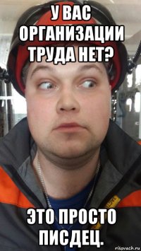 у вас организации труда нет? это просто писдец.