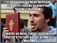 что глядишь на меня, молодой психиатр? почему недоверчив, почему так угрюм? говорю, на меня, сейчас направлен локатор и гестапо из ада выжигает мне ум