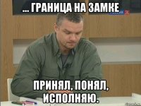 ... граница на замке принял, понял, исполняю.