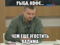 рыба, кофе... чем еще угостить вадима