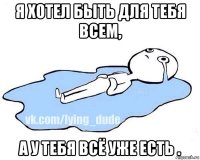 я хотел быть для тебя всем, а у тебя всё уже есть .