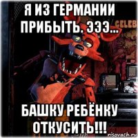 я из германии прибыть. эээ... башку ребёнку откусить!!!