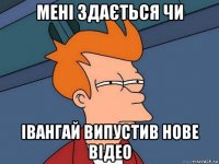 мені здається чи івангай випустив нове відео