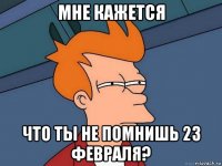 мне кажется что ты не помнишь 23 февраля?