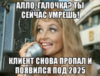 алло, галочка? ты сейчас умрешь! клиент снова пропал и появился под 2025