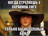 когда стреляешь у охраника сигу только бы не зеленый бонд