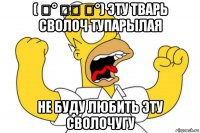 ( ͡° ͜ʖ ͡°) эту тварь сволоч тупарылая не буду любить эту сволочугу