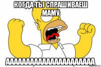 когда ты спрашиваеш маму аааааааааааааааааааааа