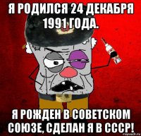 я родился 24 декабря 1991 года. я рожден в советском союзе, сделан я в ссср!