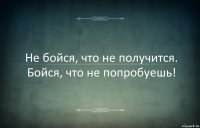 Не бойся, что не получится. Бойся, что не попробуешь!