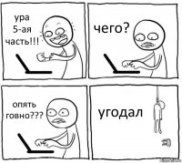 ура 5-ая часть!!! чего? опять говно??? угодал