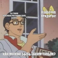 ты такая красивая,Расскажи свой секрет я БАБОЧКА придурок! Как можно быть таким тупым?