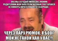 она:мы сегодня ужинаем с моими родителями,мой папа религиозный, постарайся не ляпнуть ничего лишнего! я:хорошо... через пару рюмок, я:боог мой,не такой как у вас!!