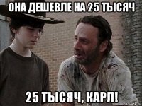 она дешевле на 25 тысяч 25 тысяч, карл!