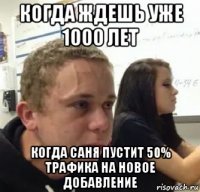 когда ждешь уже 1000 лет когда саня пустит 50% трафика на новое добавление